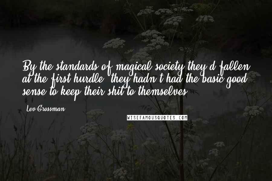 Lev Grossman Quotes: By the standards of magical society they'd fallen at the first hurdle: they hadn't had the basic good sense to keep their shit to themselves.