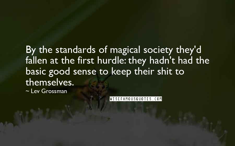 Lev Grossman Quotes: By the standards of magical society they'd fallen at the first hurdle: they hadn't had the basic good sense to keep their shit to themselves.