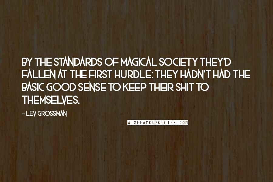 Lev Grossman Quotes: By the standards of magical society they'd fallen at the first hurdle: they hadn't had the basic good sense to keep their shit to themselves.