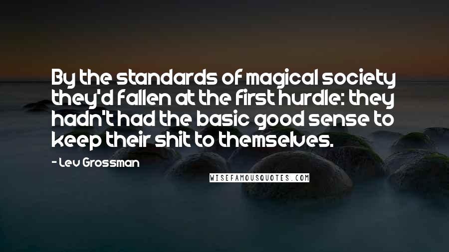 Lev Grossman Quotes: By the standards of magical society they'd fallen at the first hurdle: they hadn't had the basic good sense to keep their shit to themselves.