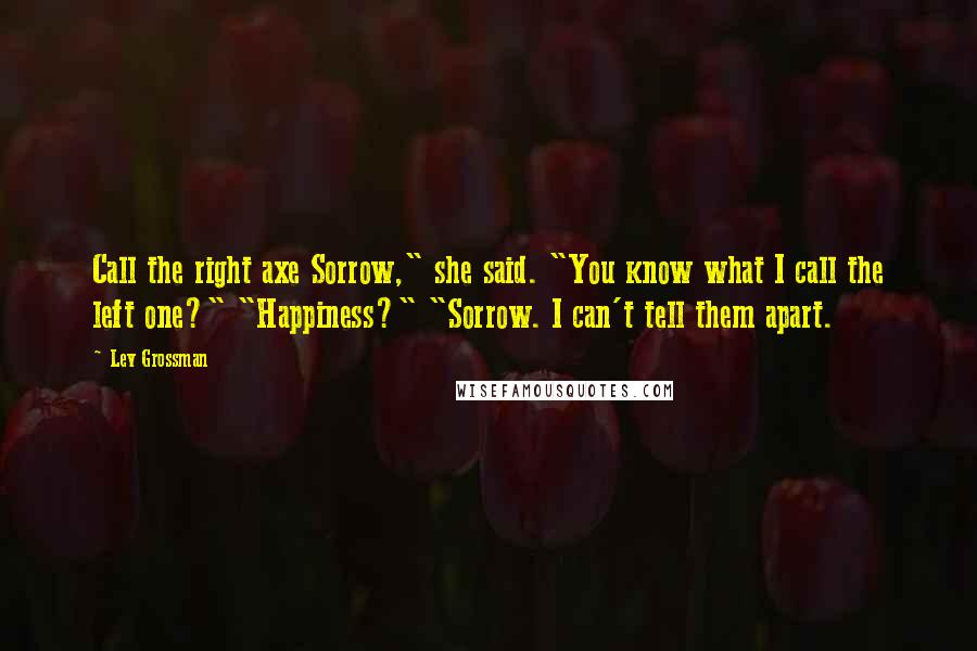 Lev Grossman Quotes: Call the right axe Sorrow," she said. "You know what I call the left one?" "Happiness?" "Sorrow. I can't tell them apart.