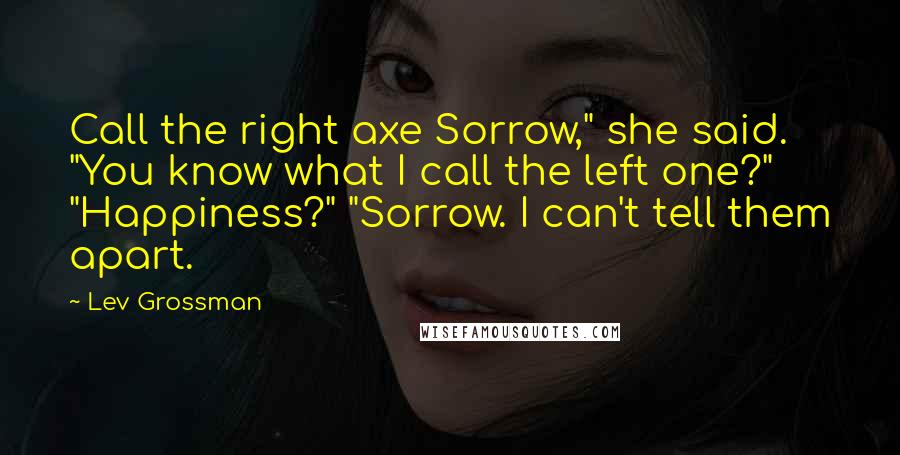 Lev Grossman Quotes: Call the right axe Sorrow," she said. "You know what I call the left one?" "Happiness?" "Sorrow. I can't tell them apart.