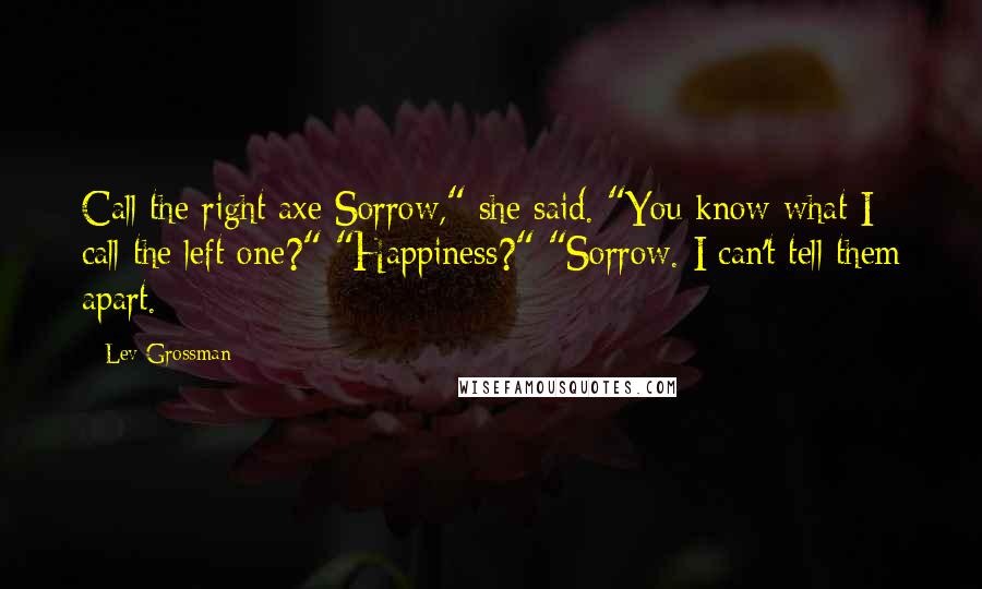 Lev Grossman Quotes: Call the right axe Sorrow," she said. "You know what I call the left one?" "Happiness?" "Sorrow. I can't tell them apart.