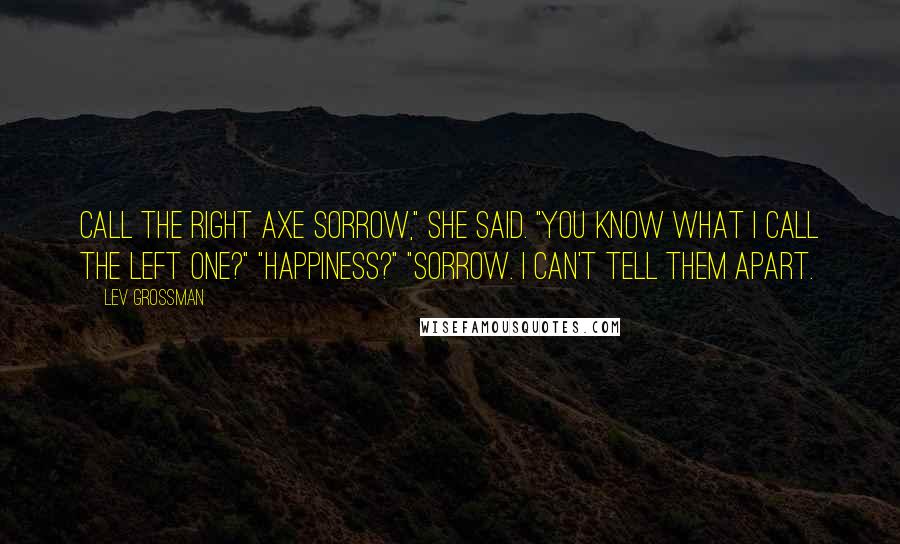 Lev Grossman Quotes: Call the right axe Sorrow," she said. "You know what I call the left one?" "Happiness?" "Sorrow. I can't tell them apart.