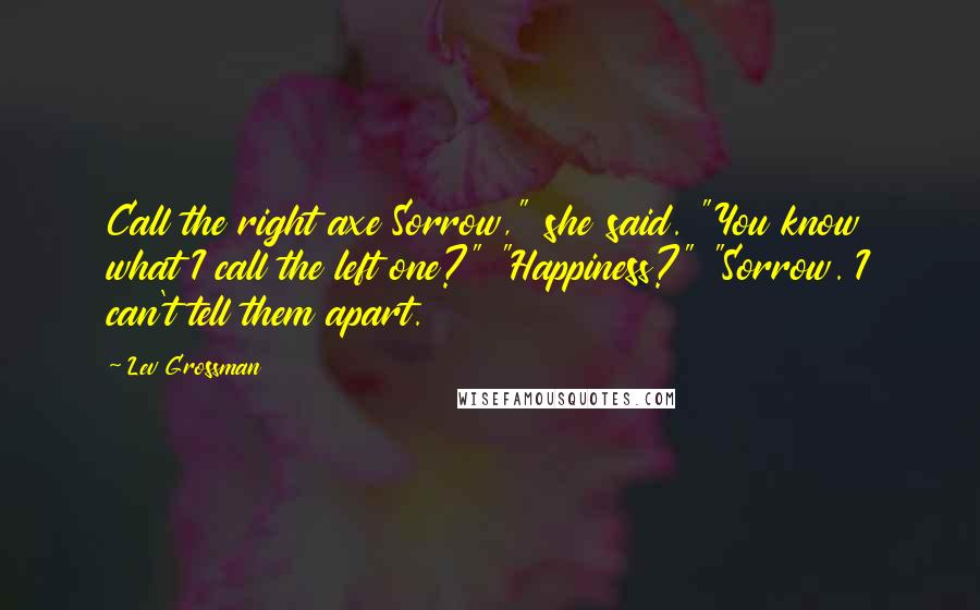 Lev Grossman Quotes: Call the right axe Sorrow," she said. "You know what I call the left one?" "Happiness?" "Sorrow. I can't tell them apart.