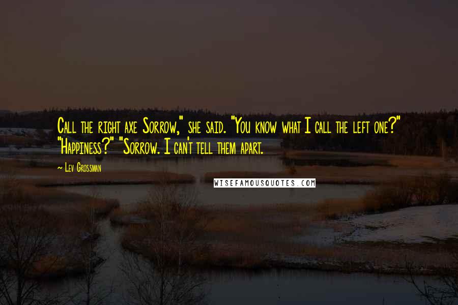 Lev Grossman Quotes: Call the right axe Sorrow," she said. "You know what I call the left one?" "Happiness?" "Sorrow. I can't tell them apart.