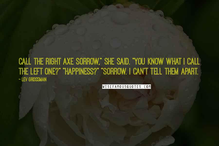 Lev Grossman Quotes: Call the right axe Sorrow," she said. "You know what I call the left one?" "Happiness?" "Sorrow. I can't tell them apart.