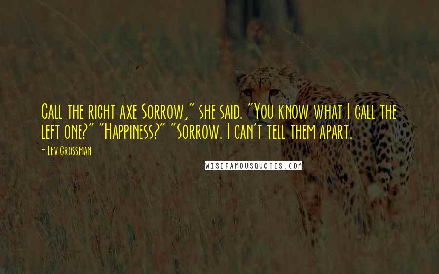 Lev Grossman Quotes: Call the right axe Sorrow," she said. "You know what I call the left one?" "Happiness?" "Sorrow. I can't tell them apart.