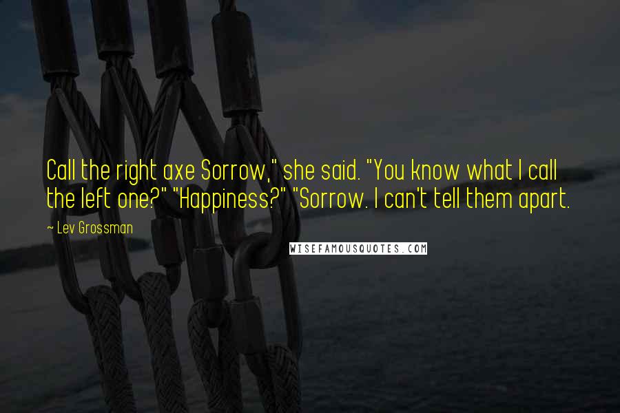 Lev Grossman Quotes: Call the right axe Sorrow," she said. "You know what I call the left one?" "Happiness?" "Sorrow. I can't tell them apart.