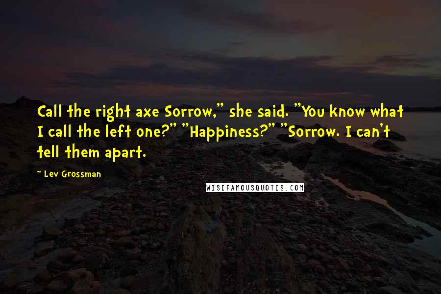 Lev Grossman Quotes: Call the right axe Sorrow," she said. "You know what I call the left one?" "Happiness?" "Sorrow. I can't tell them apart.