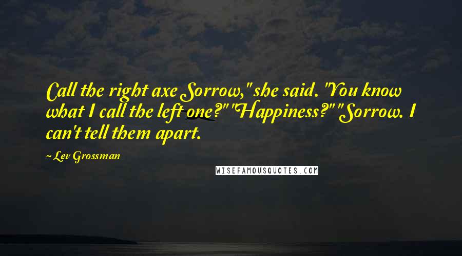 Lev Grossman Quotes: Call the right axe Sorrow," she said. "You know what I call the left one?" "Happiness?" "Sorrow. I can't tell them apart.