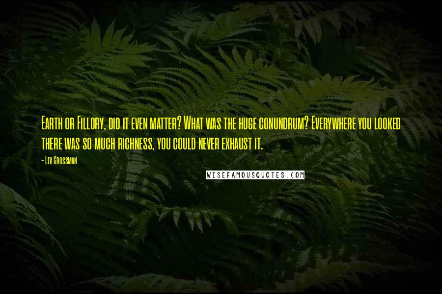 Lev Grossman Quotes: Earth or Fillory, did it even matter? What was the huge conundrum? Everywhere you looked there was so much richness, you could never exhaust it.