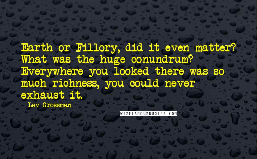 Lev Grossman Quotes: Earth or Fillory, did it even matter? What was the huge conundrum? Everywhere you looked there was so much richness, you could never exhaust it.