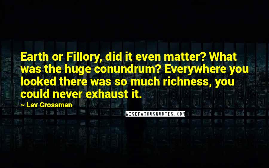 Lev Grossman Quotes: Earth or Fillory, did it even matter? What was the huge conundrum? Everywhere you looked there was so much richness, you could never exhaust it.