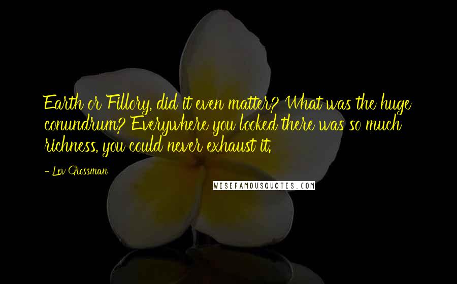 Lev Grossman Quotes: Earth or Fillory, did it even matter? What was the huge conundrum? Everywhere you looked there was so much richness, you could never exhaust it.