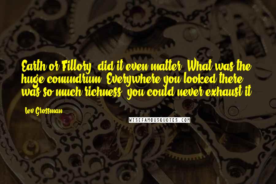 Lev Grossman Quotes: Earth or Fillory, did it even matter? What was the huge conundrum? Everywhere you looked there was so much richness, you could never exhaust it.