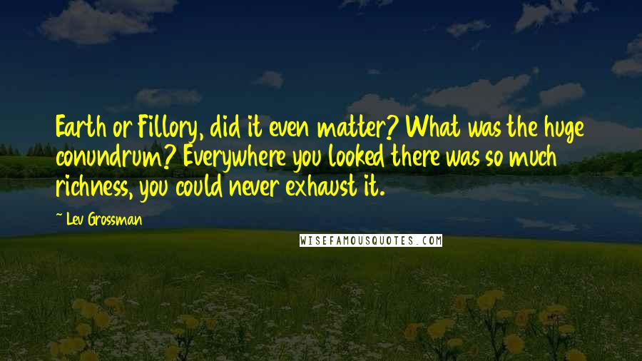 Lev Grossman Quotes: Earth or Fillory, did it even matter? What was the huge conundrum? Everywhere you looked there was so much richness, you could never exhaust it.