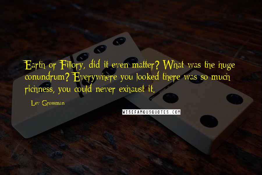 Lev Grossman Quotes: Earth or Fillory, did it even matter? What was the huge conundrum? Everywhere you looked there was so much richness, you could never exhaust it.