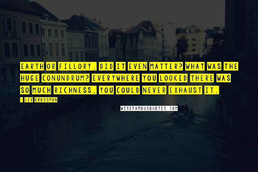 Lev Grossman Quotes: Earth or Fillory, did it even matter? What was the huge conundrum? Everywhere you looked there was so much richness, you could never exhaust it.