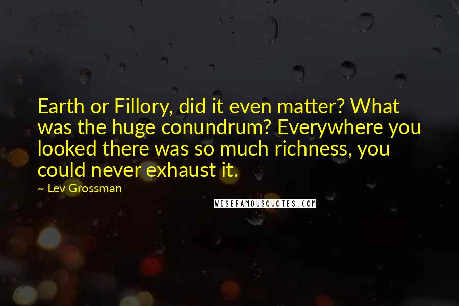 Lev Grossman Quotes: Earth or Fillory, did it even matter? What was the huge conundrum? Everywhere you looked there was so much richness, you could never exhaust it.