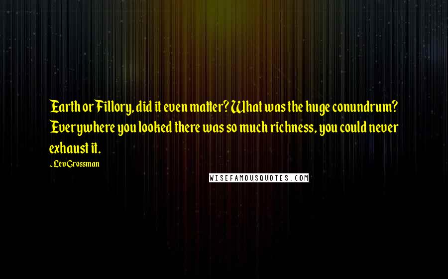 Lev Grossman Quotes: Earth or Fillory, did it even matter? What was the huge conundrum? Everywhere you looked there was so much richness, you could never exhaust it.