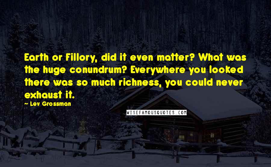 Lev Grossman Quotes: Earth or Fillory, did it even matter? What was the huge conundrum? Everywhere you looked there was so much richness, you could never exhaust it.