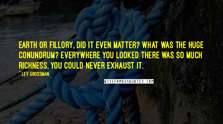 Lev Grossman Quotes: Earth or Fillory, did it even matter? What was the huge conundrum? Everywhere you looked there was so much richness, you could never exhaust it.