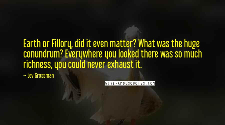 Lev Grossman Quotes: Earth or Fillory, did it even matter? What was the huge conundrum? Everywhere you looked there was so much richness, you could never exhaust it.