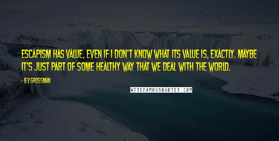 Lev Grossman Quotes: Escapism has value, even if I don't know what its value is, exactly. Maybe it's just part of some healthy way that we deal with the world.