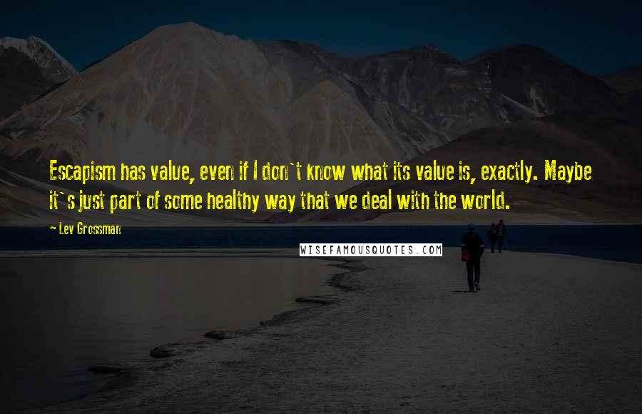 Lev Grossman Quotes: Escapism has value, even if I don't know what its value is, exactly. Maybe it's just part of some healthy way that we deal with the world.