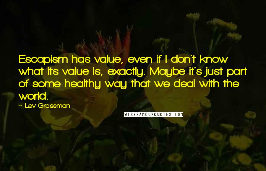 Lev Grossman Quotes: Escapism has value, even if I don't know what its value is, exactly. Maybe it's just part of some healthy way that we deal with the world.