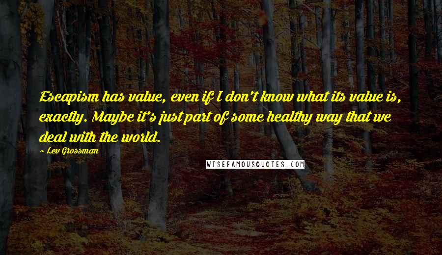 Lev Grossman Quotes: Escapism has value, even if I don't know what its value is, exactly. Maybe it's just part of some healthy way that we deal with the world.