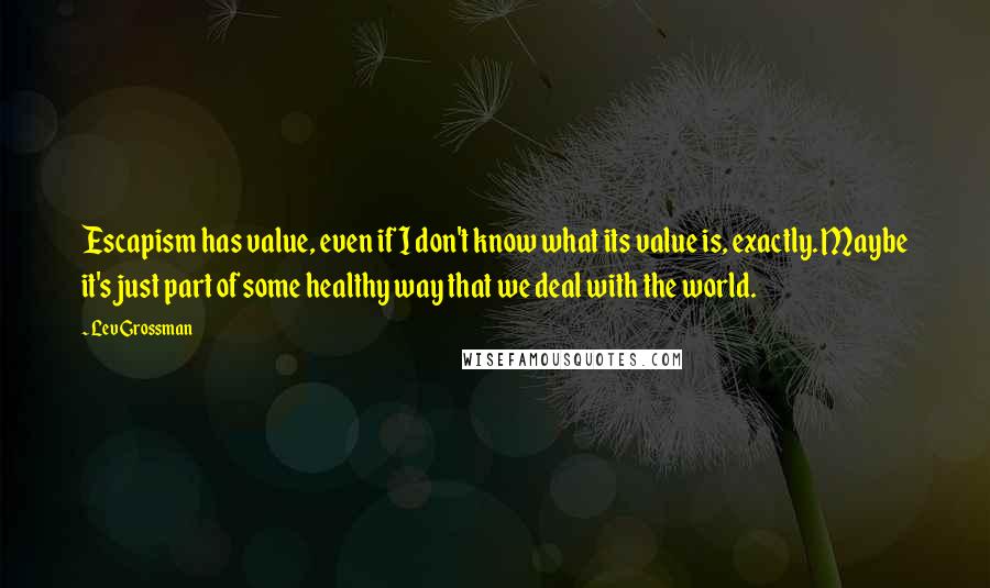 Lev Grossman Quotes: Escapism has value, even if I don't know what its value is, exactly. Maybe it's just part of some healthy way that we deal with the world.