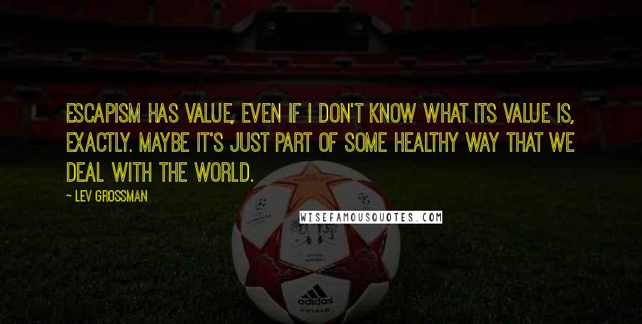 Lev Grossman Quotes: Escapism has value, even if I don't know what its value is, exactly. Maybe it's just part of some healthy way that we deal with the world.