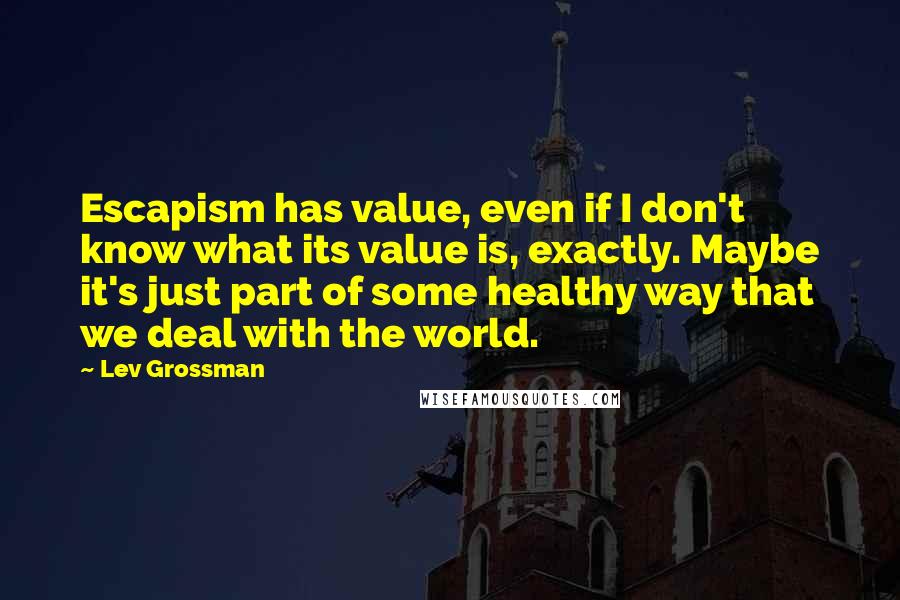 Lev Grossman Quotes: Escapism has value, even if I don't know what its value is, exactly. Maybe it's just part of some healthy way that we deal with the world.