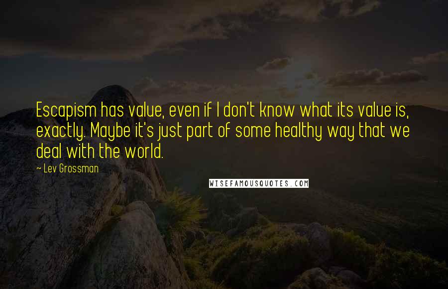 Lev Grossman Quotes: Escapism has value, even if I don't know what its value is, exactly. Maybe it's just part of some healthy way that we deal with the world.