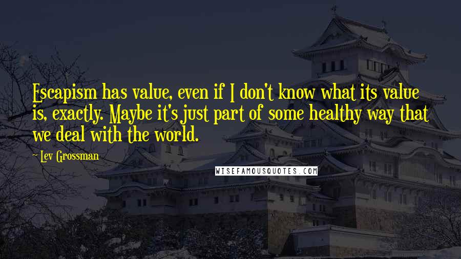 Lev Grossman Quotes: Escapism has value, even if I don't know what its value is, exactly. Maybe it's just part of some healthy way that we deal with the world.