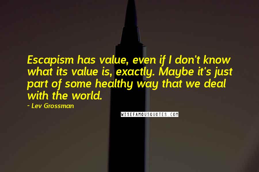 Lev Grossman Quotes: Escapism has value, even if I don't know what its value is, exactly. Maybe it's just part of some healthy way that we deal with the world.
