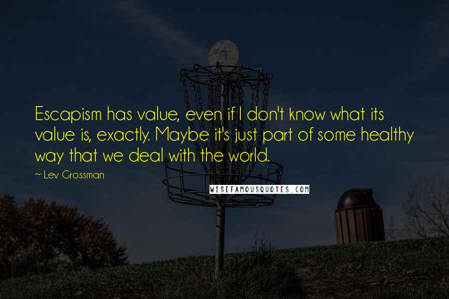 Lev Grossman Quotes: Escapism has value, even if I don't know what its value is, exactly. Maybe it's just part of some healthy way that we deal with the world.
