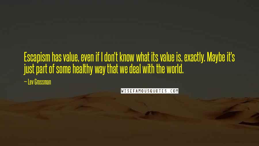 Lev Grossman Quotes: Escapism has value, even if I don't know what its value is, exactly. Maybe it's just part of some healthy way that we deal with the world.