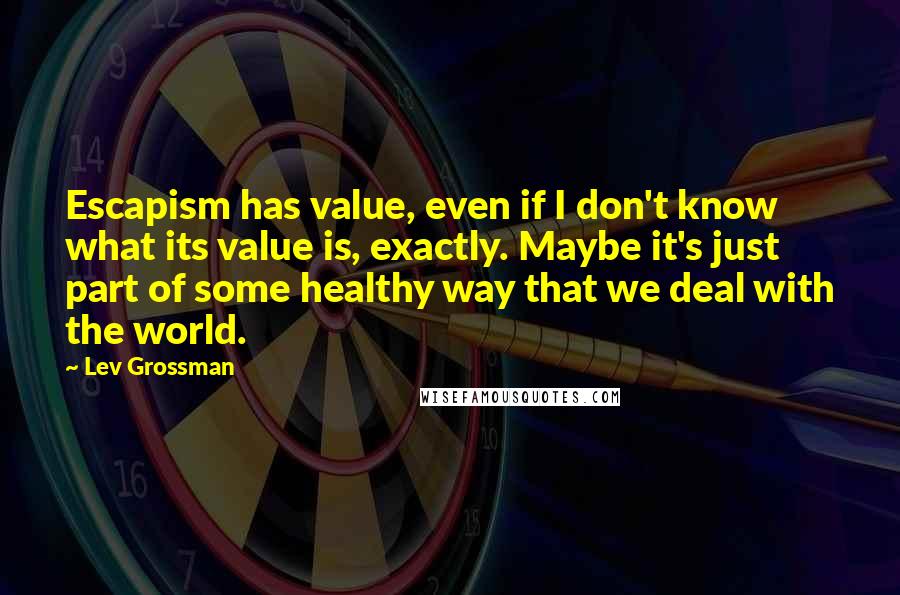 Lev Grossman Quotes: Escapism has value, even if I don't know what its value is, exactly. Maybe it's just part of some healthy way that we deal with the world.