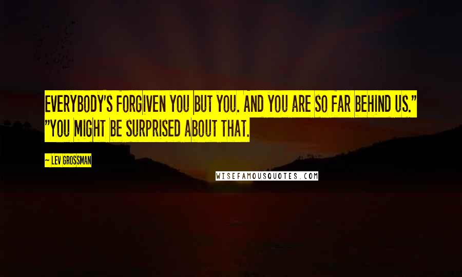 Lev Grossman Quotes: Everybody's forgiven you but you. And you are so far behind us." "You might be surprised about that.