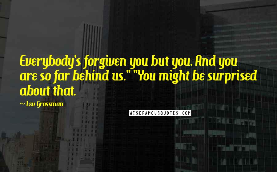 Lev Grossman Quotes: Everybody's forgiven you but you. And you are so far behind us." "You might be surprised about that.