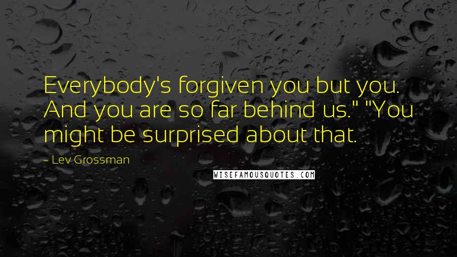 Lev Grossman Quotes: Everybody's forgiven you but you. And you are so far behind us." "You might be surprised about that.