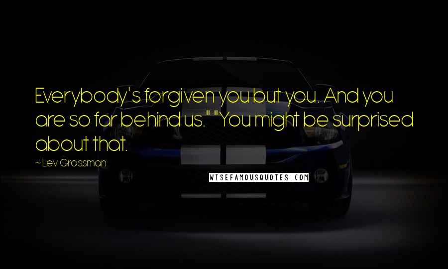 Lev Grossman Quotes: Everybody's forgiven you but you. And you are so far behind us." "You might be surprised about that.