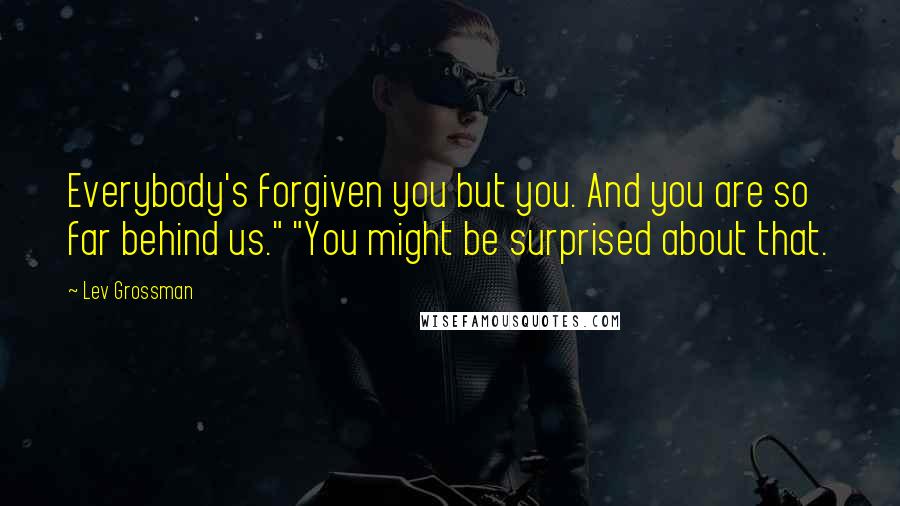 Lev Grossman Quotes: Everybody's forgiven you but you. And you are so far behind us." "You might be surprised about that.