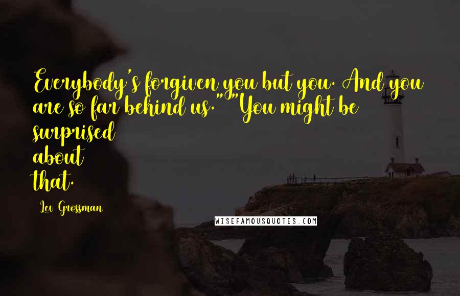 Lev Grossman Quotes: Everybody's forgiven you but you. And you are so far behind us." "You might be surprised about that.