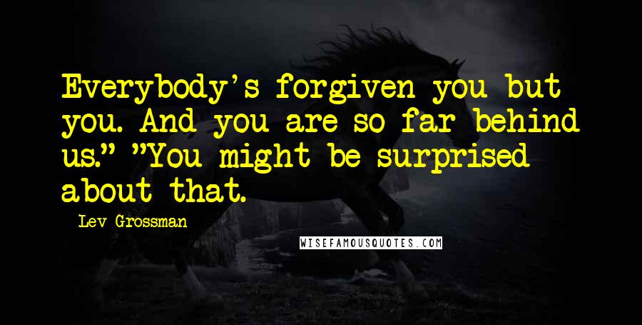 Lev Grossman Quotes: Everybody's forgiven you but you. And you are so far behind us." "You might be surprised about that.