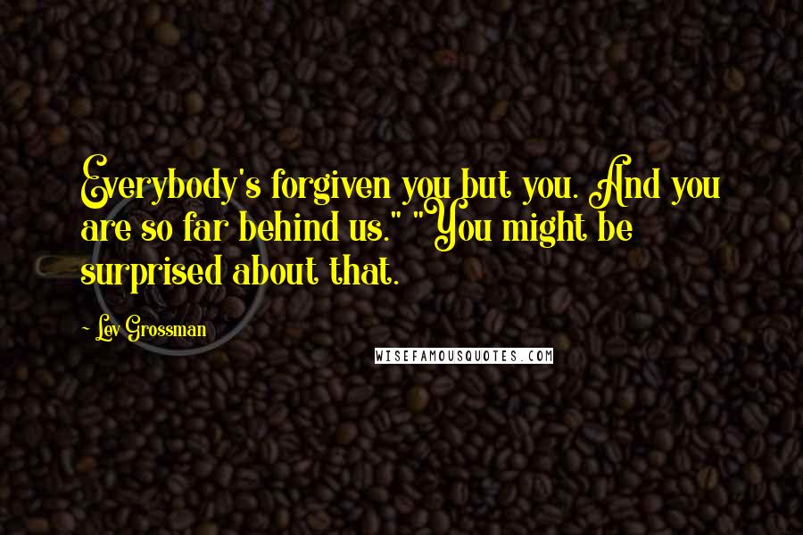 Lev Grossman Quotes: Everybody's forgiven you but you. And you are so far behind us." "You might be surprised about that.