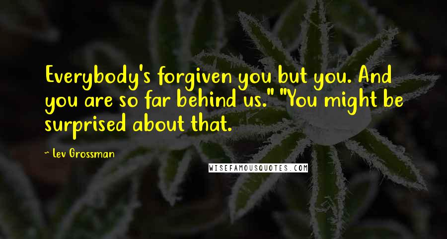 Lev Grossman Quotes: Everybody's forgiven you but you. And you are so far behind us." "You might be surprised about that.